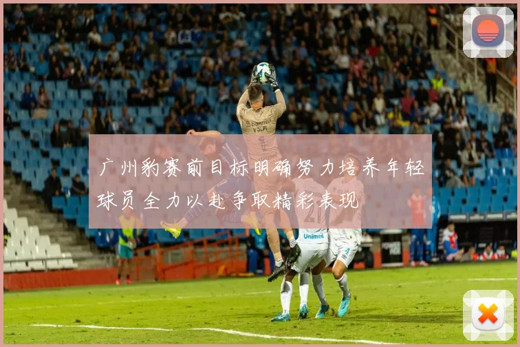 广州豹赛前目标明确努力培养年轻球员全力以赴争取精彩表现