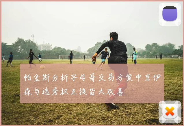 帕金斯分析字母哥交易方案申京伊森与选秀权互换皆大欢喜