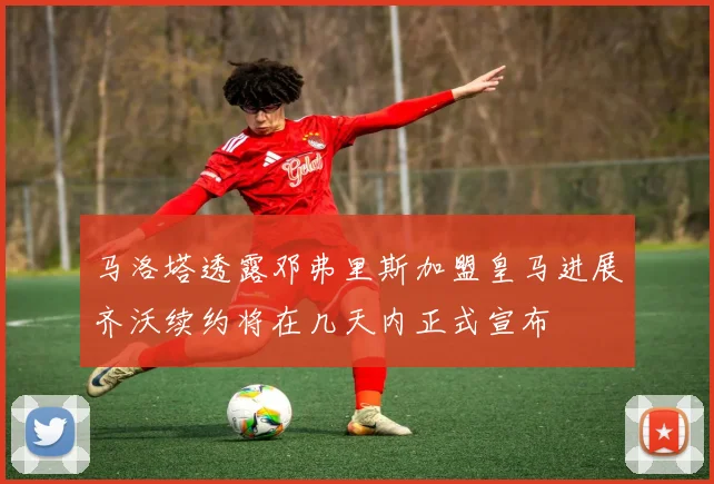 马洛塔透露邓弗里斯加盟皇马进展齐沃续约将在几天内正式宣布