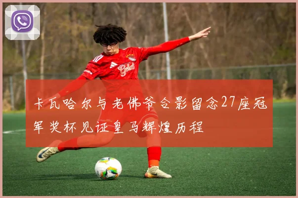 卡瓦哈尔与老佛爷合影留念27座冠军奖杯见证皇马辉煌历程