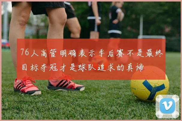 76人高管明确表示季后赛不是最终目标夺冠才是球队追求的真谛