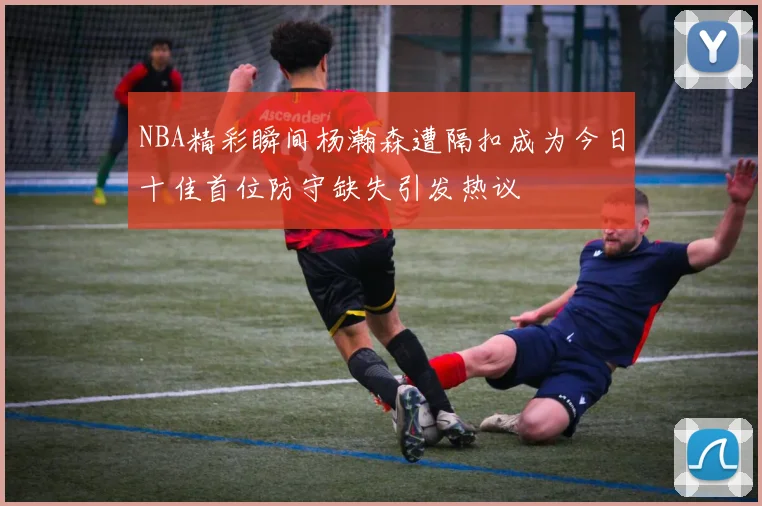 NBA精彩瞬间杨瀚森遭隔扣成为今日十佳首位防守缺失引发热议
