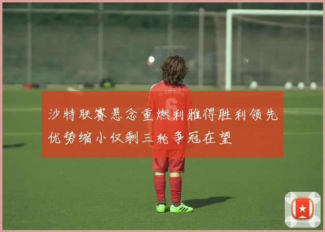 沙特联赛悬念重燃利雅得胜利领先优势缩小仅剩三轮争冠在望