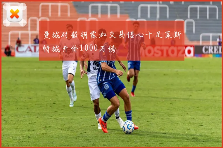 曼城对截胡蒙加交易信心十足莱斯特城开价1000万镑