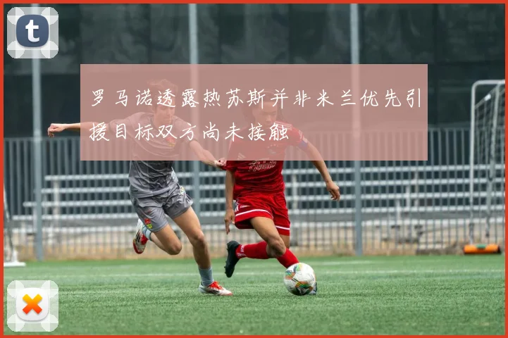 罗马诺透露热苏斯并非米兰优先引援目标双方尚未接触