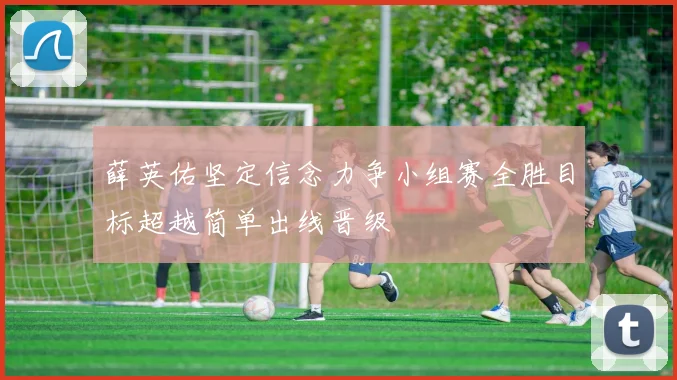 薛英佑坚定信念力争小组赛全胜目标超越简单出线晋级