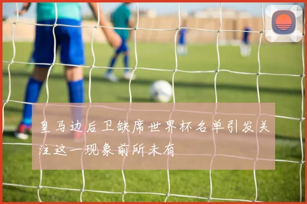 皇马边后卫缺席世界杯名单引发关注这一现象前所未有