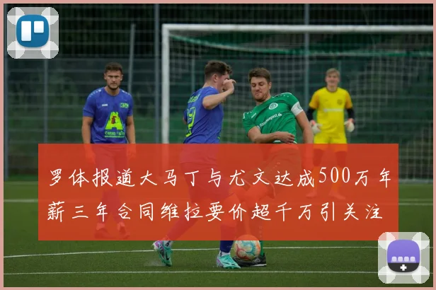 罗体报道大马丁与尤文达成500万年薪三年合同维拉要价超千万引关注