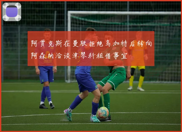 阿贾克斯在曼联拒绝乌加特后转向阿森纳洽谈津琴科租借事宜