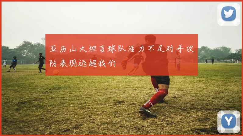 亚历山大坦言球队活力不足对手攻防表现远超我们