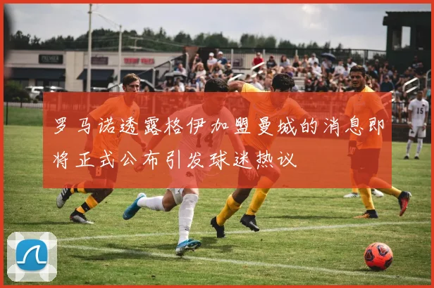 罗马诺透露格伊加盟曼城的消息即将正式公布引发球迷热议