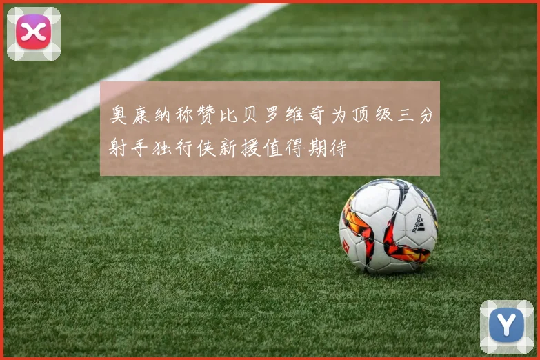 奥康纳称赞比贝罗维奇为顶级三分射手独行侠新援值得期待