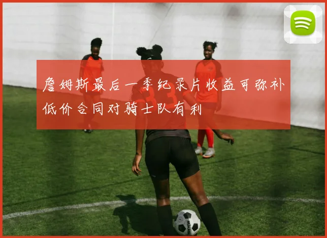 詹姆斯最后一季纪录片收益可弥补低价合同对骑士队有利