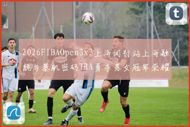 2026FIBAOpen3x3上海闵行站上海融航与暴肌密码TRA勇夺男女冠军荣耀