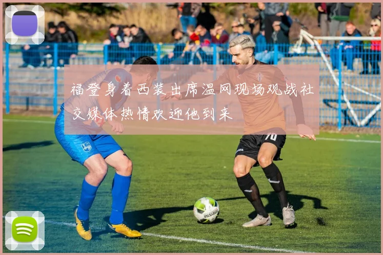 福登身着西装出席温网现场观战社交媒体热情欢迎他到来