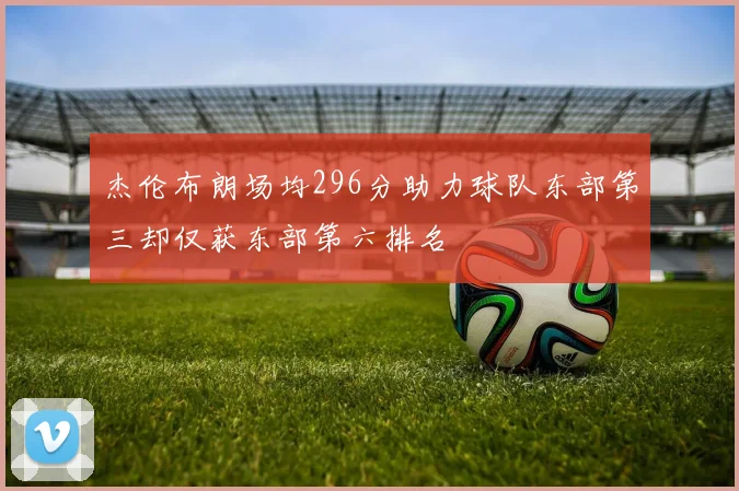 杰伦布朗场均296分助力球队东部第三却仅获东部第六排名