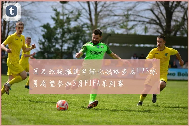 国足积极推进年轻化战略多名U23球员有望参加3月FIFA系列赛