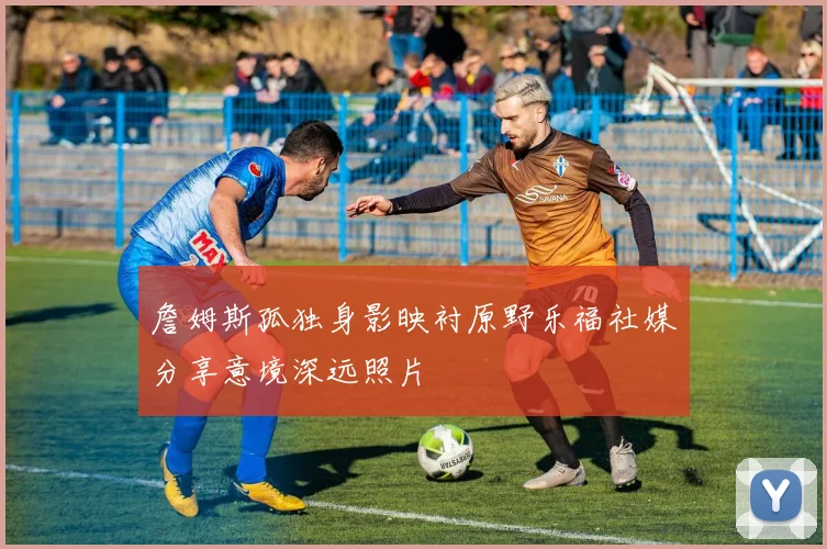 詹姆斯孤独身影映衬原野乐福社媒分享意境深远照片