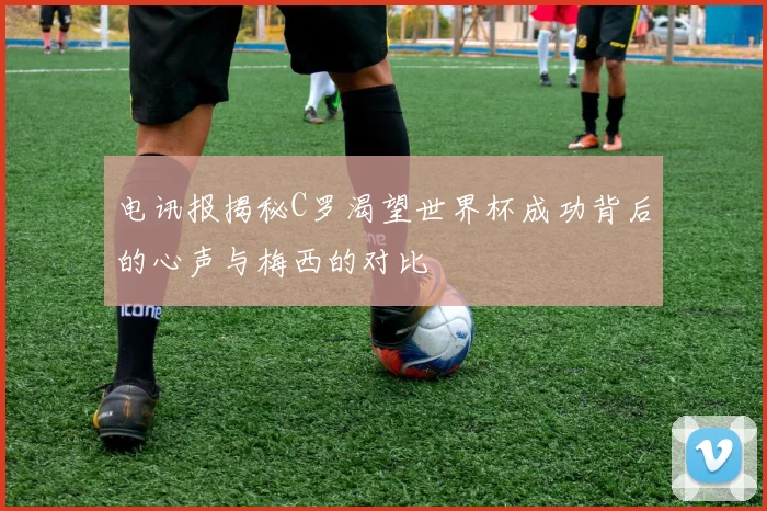 电讯报揭秘C罗渴望世界杯成功背后的心声与梅西的对比