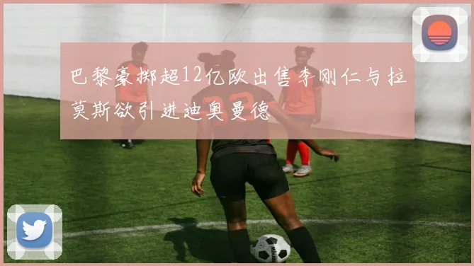 巴黎豪掷超12亿欧出售李刚仁与拉莫斯欲引进迪奥曼德